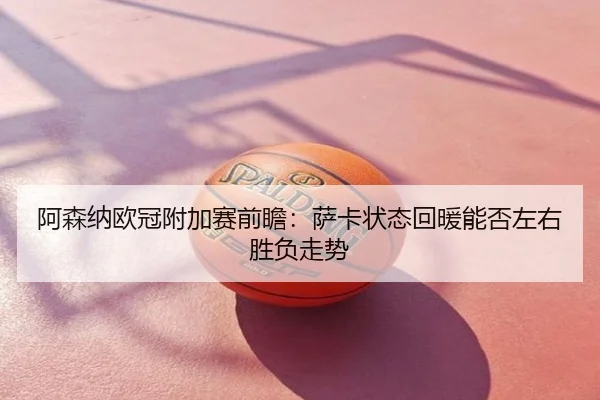阿森纳欧冠附加赛前瞻：萨卡状态回暖能否左右胜负走势
