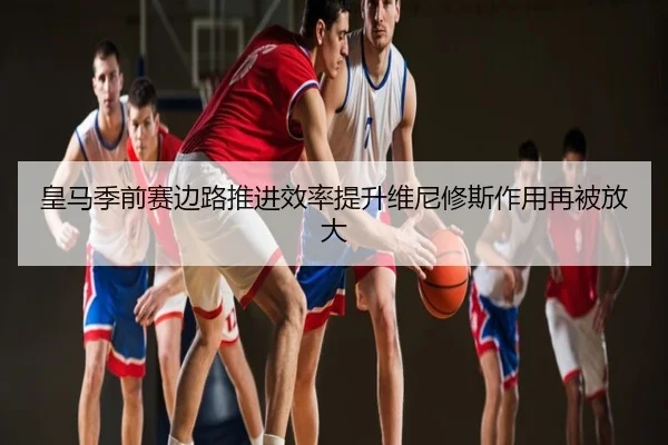 皇马季前赛边路推进效率提升维尼修斯作用再被放大