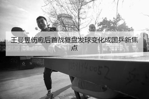 王曼昱伤愈后首战复盘发球变化成国乒新焦点