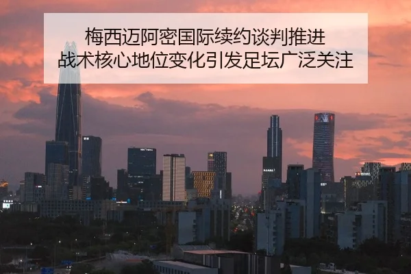 梅西迈阿密国际续约谈判推进 战术核心地位变化引发足坛广泛关注