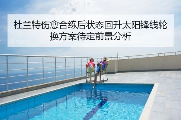 杜兰特伤愈合练后状态回升太阳锋线轮换方案待定前景分析
