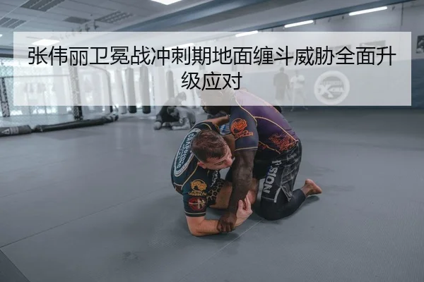张伟丽卫冕战冲刺期地面缠斗威胁全面升级应对