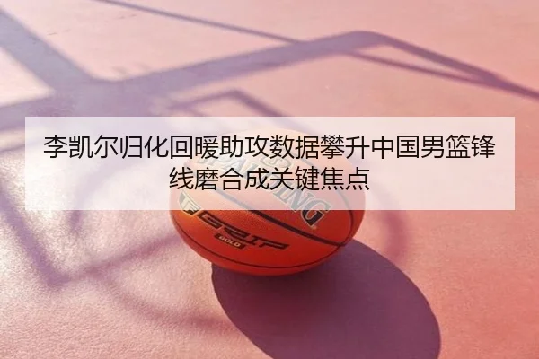 李凯尔归化回暖助攻数据攀升中国男篮锋线磨合成关键焦点