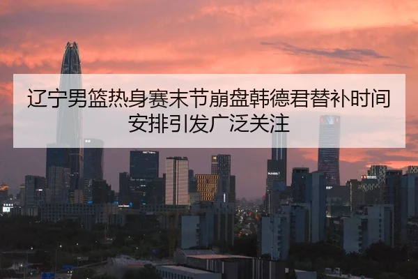 辽宁男篮热身赛末节崩盘韩德君替补时间安排引发广泛关注